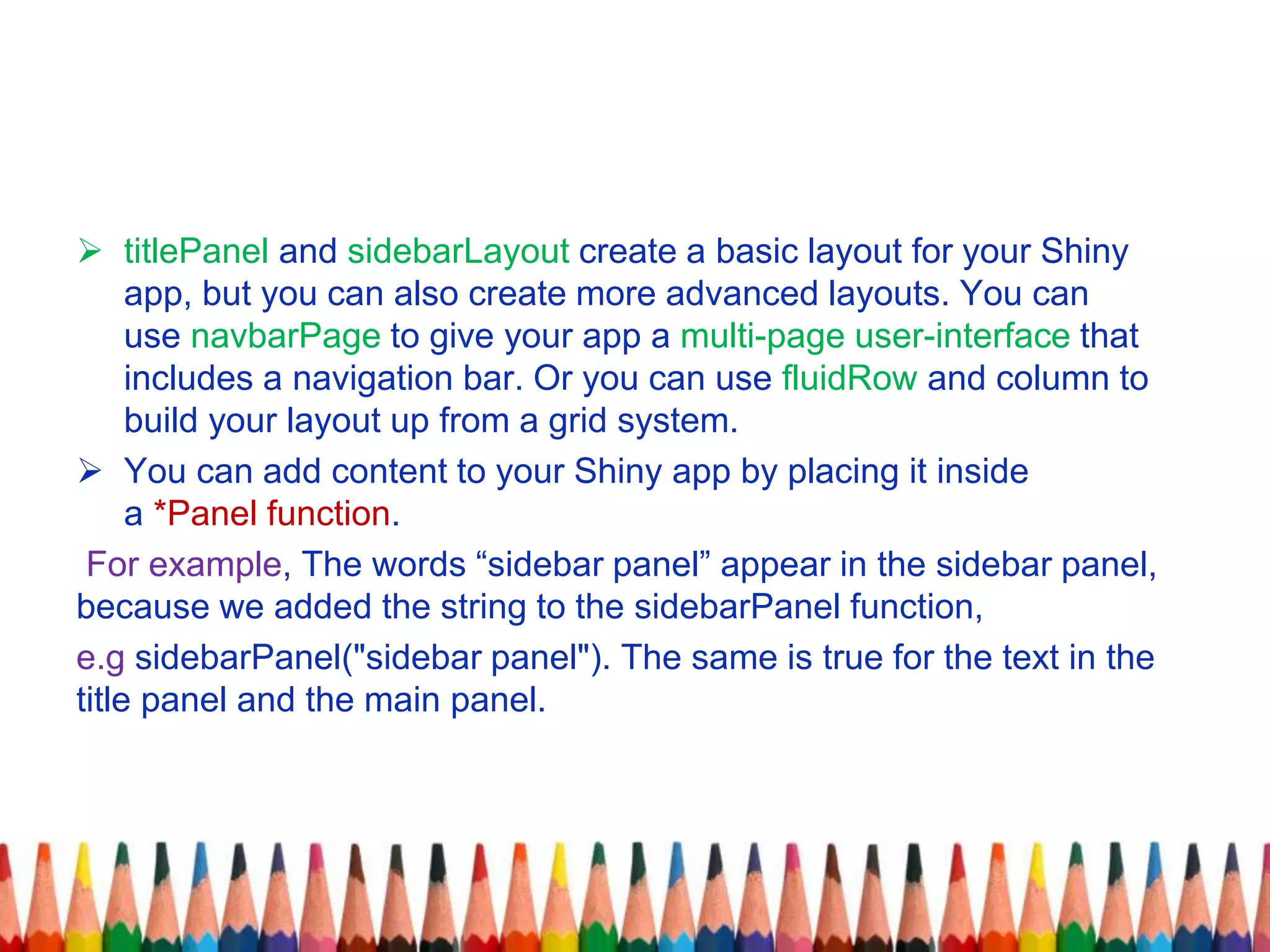  titlePanel and sidebarLayout create a basic layout for your Shiny
app, but you can also create more advanced layouts. You can
use navbarPage to give your app a multi-page user-interface that
includes a navigation bar. Or you can use fluidRow and column to
build your layout up from a grid system.
 You can add content to your Shiny app by placing it inside
a *Panel function.
For example, The words “sidebar panel” appear in the sidebar panel,
because we added the string to the sidebarPanel function,
e.g sidebarPanel("sidebar panel"). The same is true for the text in the
title panel and the main panel.
 