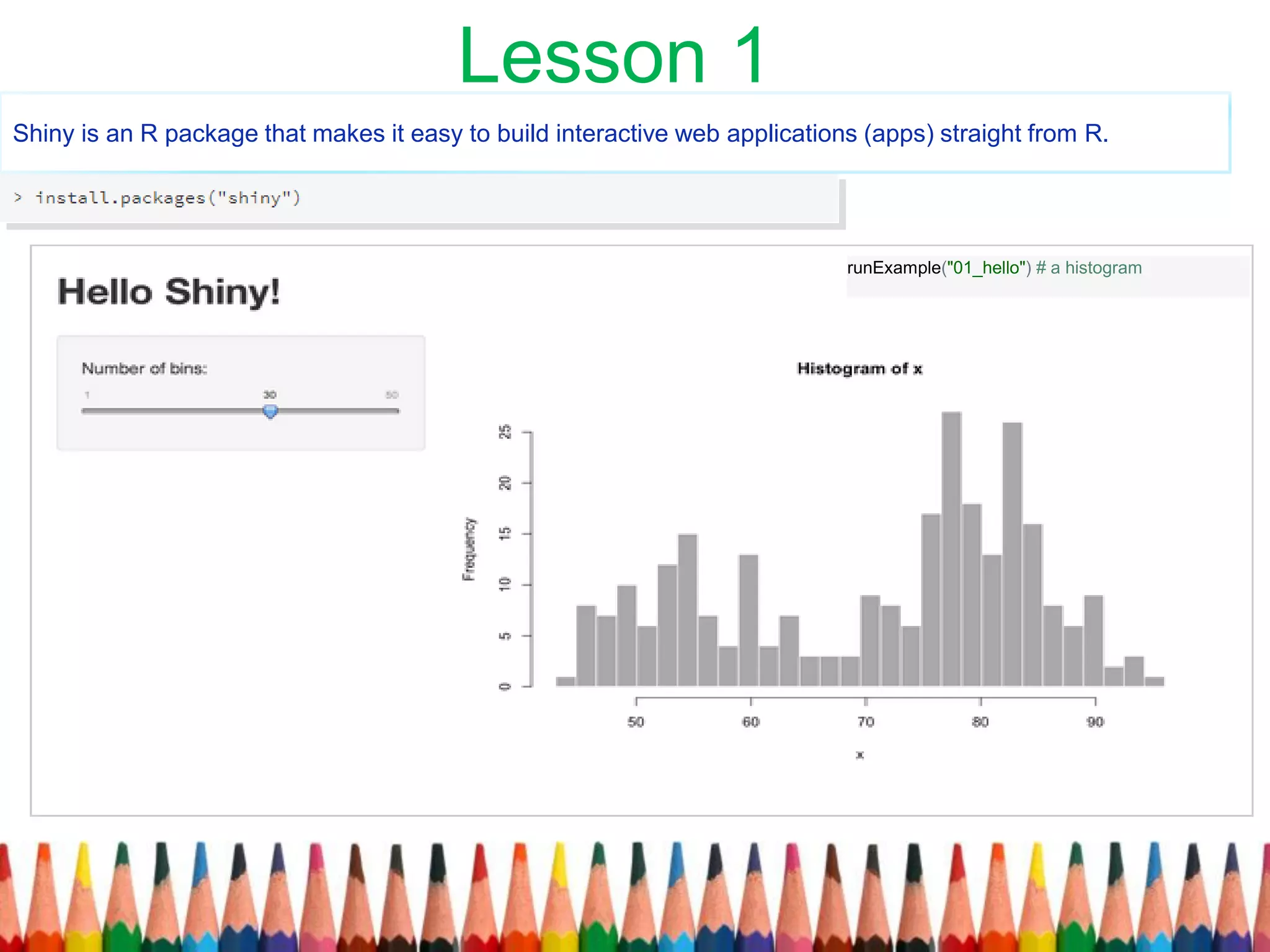 Shiny is an R package that makes it easy to build interactive web applications (apps) straight from R.
runExample("01_hello") # a histogram
Lesson 1
 