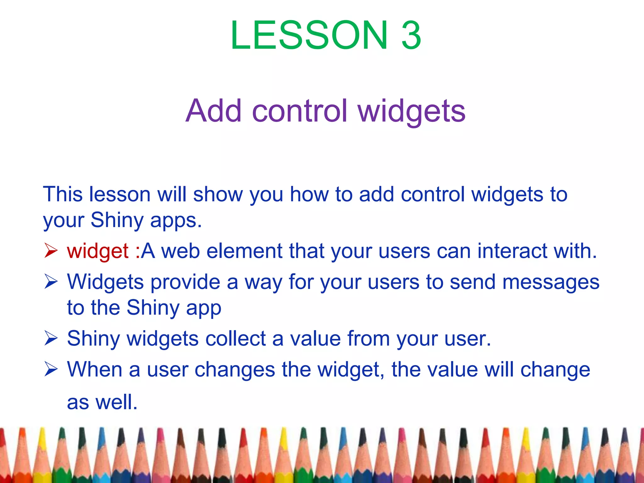 LESSON 3
Add control widgets
This lesson will show you how to add control widgets to
your Shiny apps.
 widget :A web element that your users can interact with.
 Widgets provide a way for your users to send messages
to the Shiny app
 Shiny widgets collect a value from your user.
 When a user changes the widget, the value will change
as well.
 