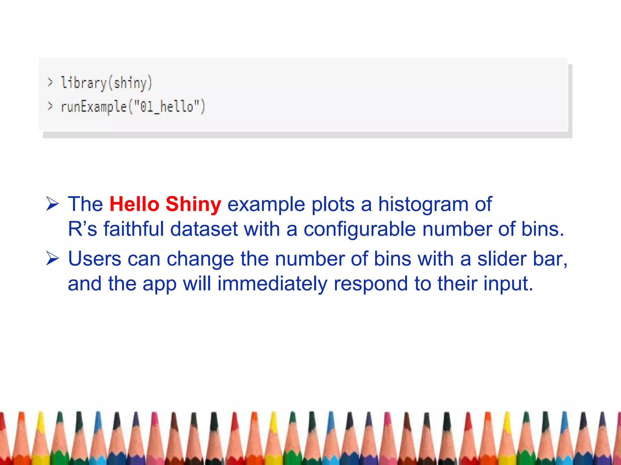 The Hello Shiny example plots a histogram of
R’s faithful dataset with a configurable number of bins.
 Users can change the number of bins with a slider bar,
and the app will immediately respond to their input.
 