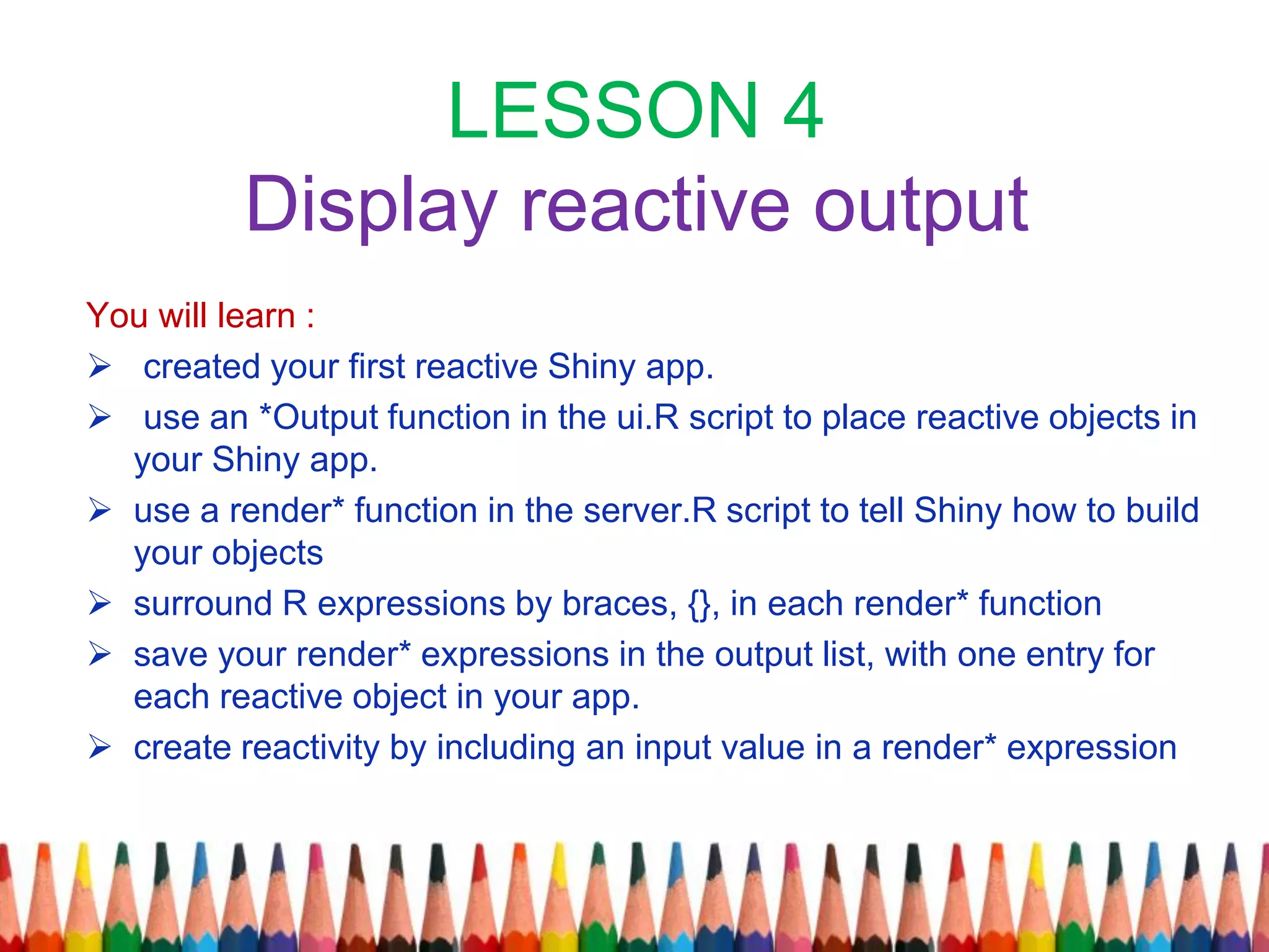 LESSON 4
Display reactive output
You will learn :
 created your first reactive Shiny app.
 use an *Output function in the ui.R script to place reactive objects in
your Shiny app.
 use a render* function in the server.R script to tell Shiny how to build
your objects
 surround R expressions by braces, {}, in each render* function
 save your render* expressions in the output list, with one entry for
each reactive object in your app.
 create reactivity by including an input value in a render* expression
 