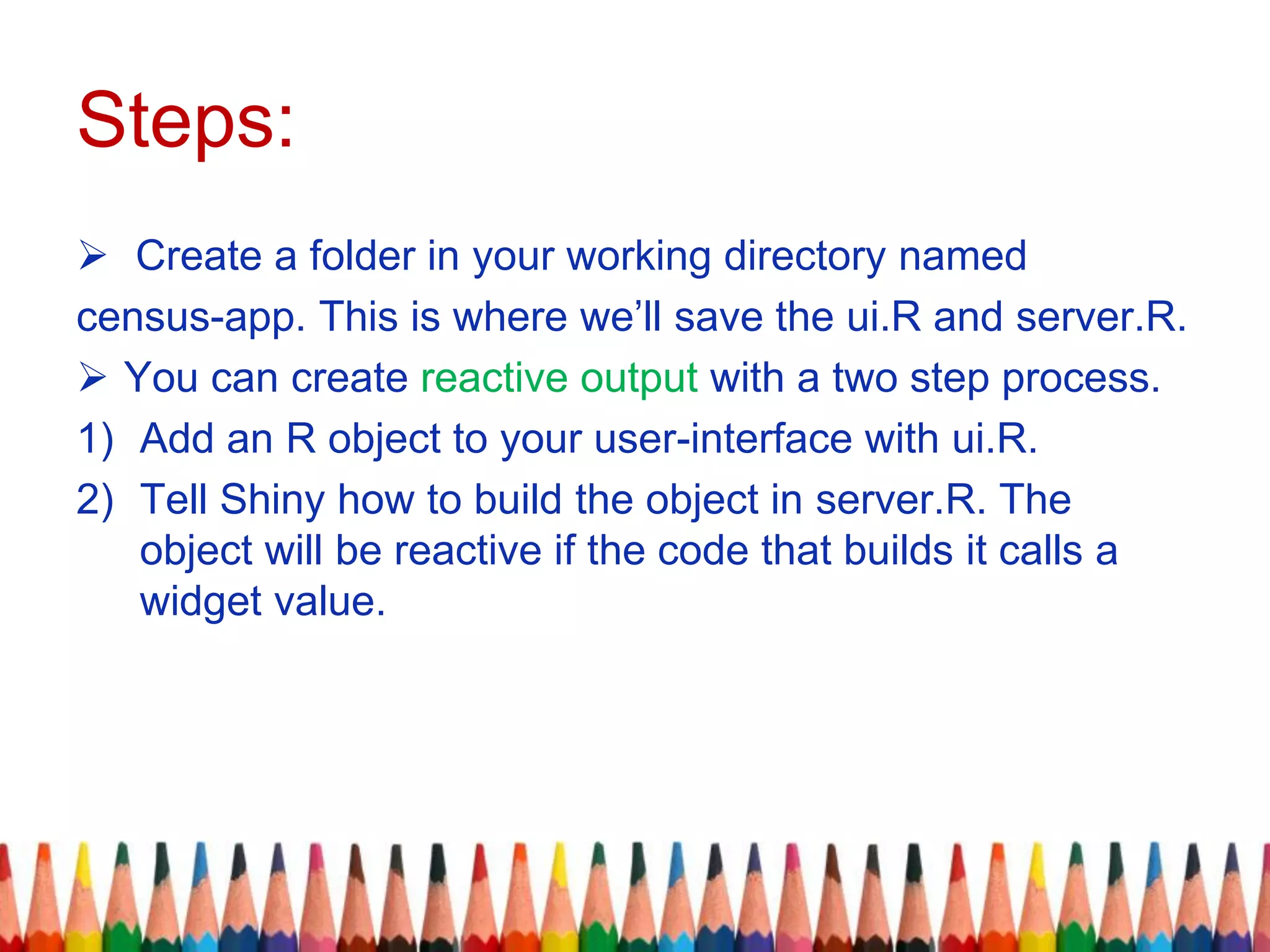 Steps:
 Create a folder in your working directory named
census-app. This is where we’ll save the ui.R and server.R.
 You can create reactive output with a two step process.
1) Add an R object to your user-interface with ui.R.
2) Tell Shiny how to build the object in server.R. The
object will be reactive if the code that builds it calls a
widget value.
 