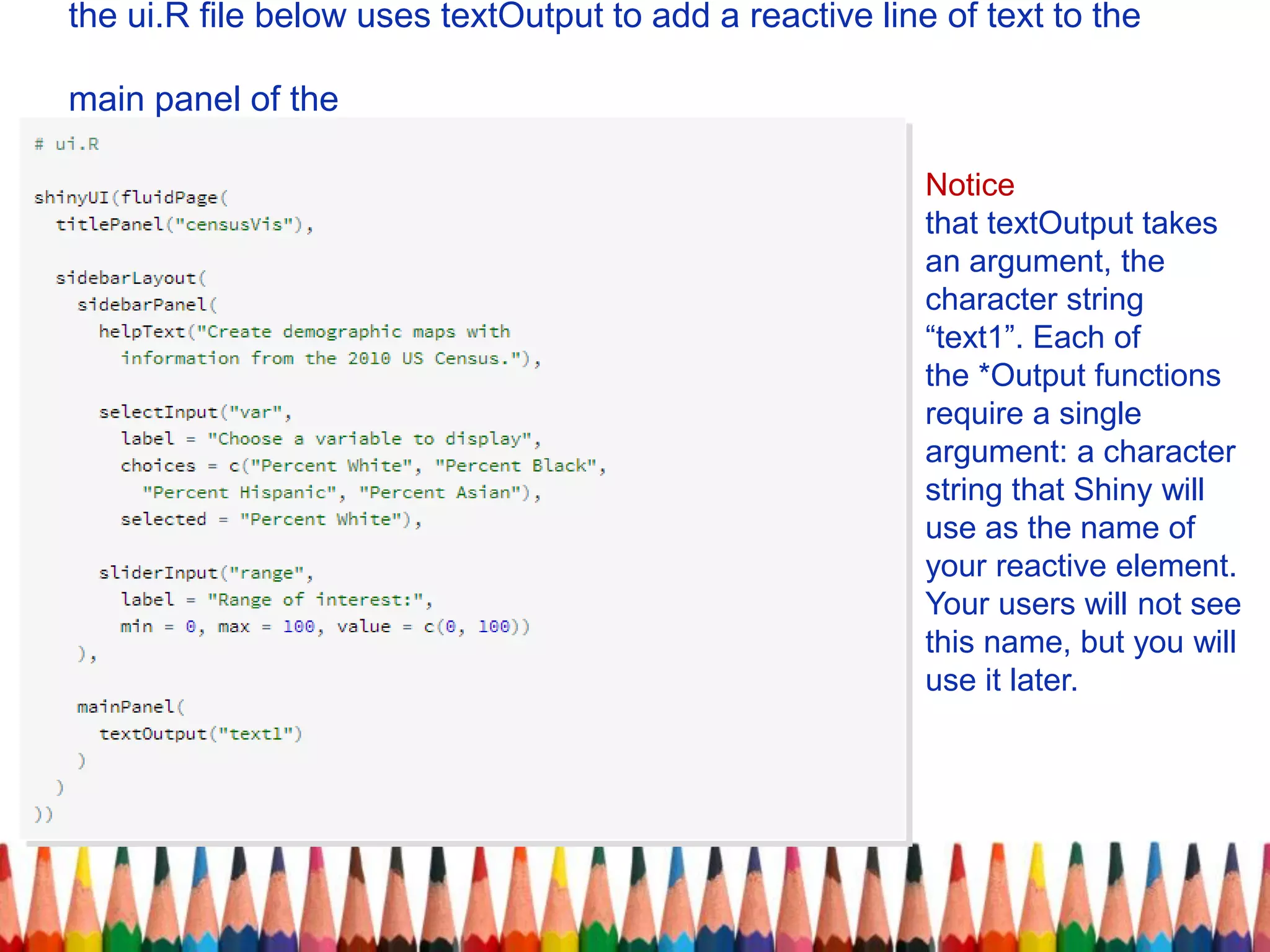 the ui.R file below uses textOutput to add a reactive line of text to the
main panel of the
Notice
that textOutput takes
an argument, the
character string
“text1”. Each of
the *Output functions
require a single
argument: a character
string that Shiny will
use as the name of
your reactive element.
Your users will not see
this name, but you will
use it later.
 