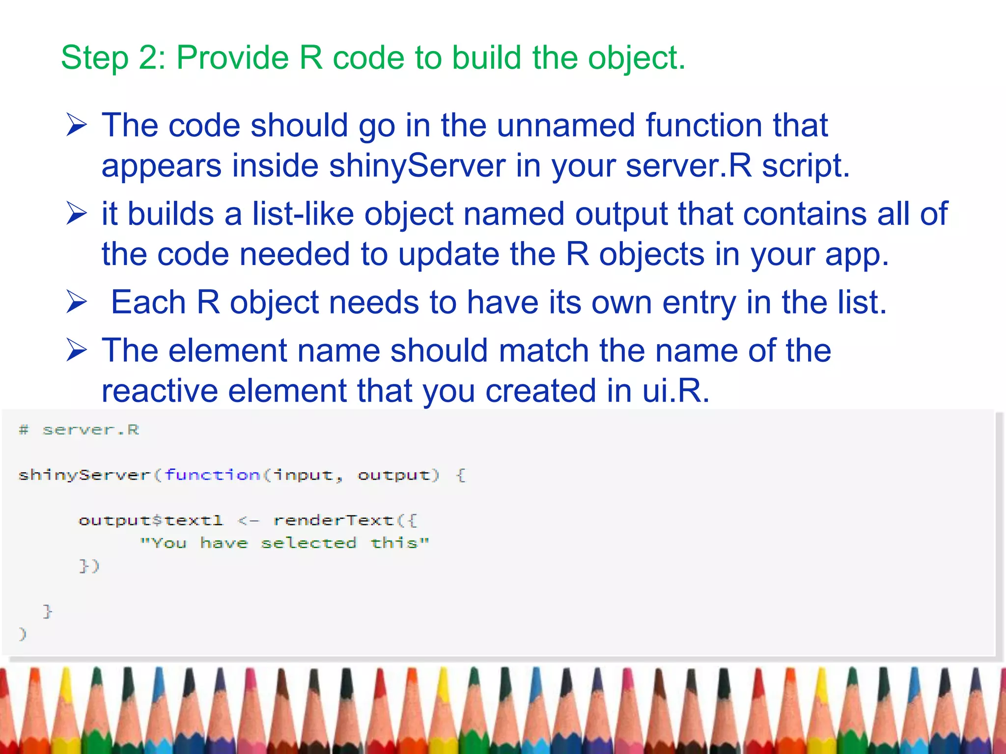 Step 2: Provide R code to build the object.
 The code should go in the unnamed function that
appears inside shinyServer in your server.R script.
 it builds a list-like object named output that contains all of
the code needed to update the R objects in your app.
 Each R object needs to have its own entry in the list.
 The element name should match the name of the
reactive element that you created in ui.R.
 