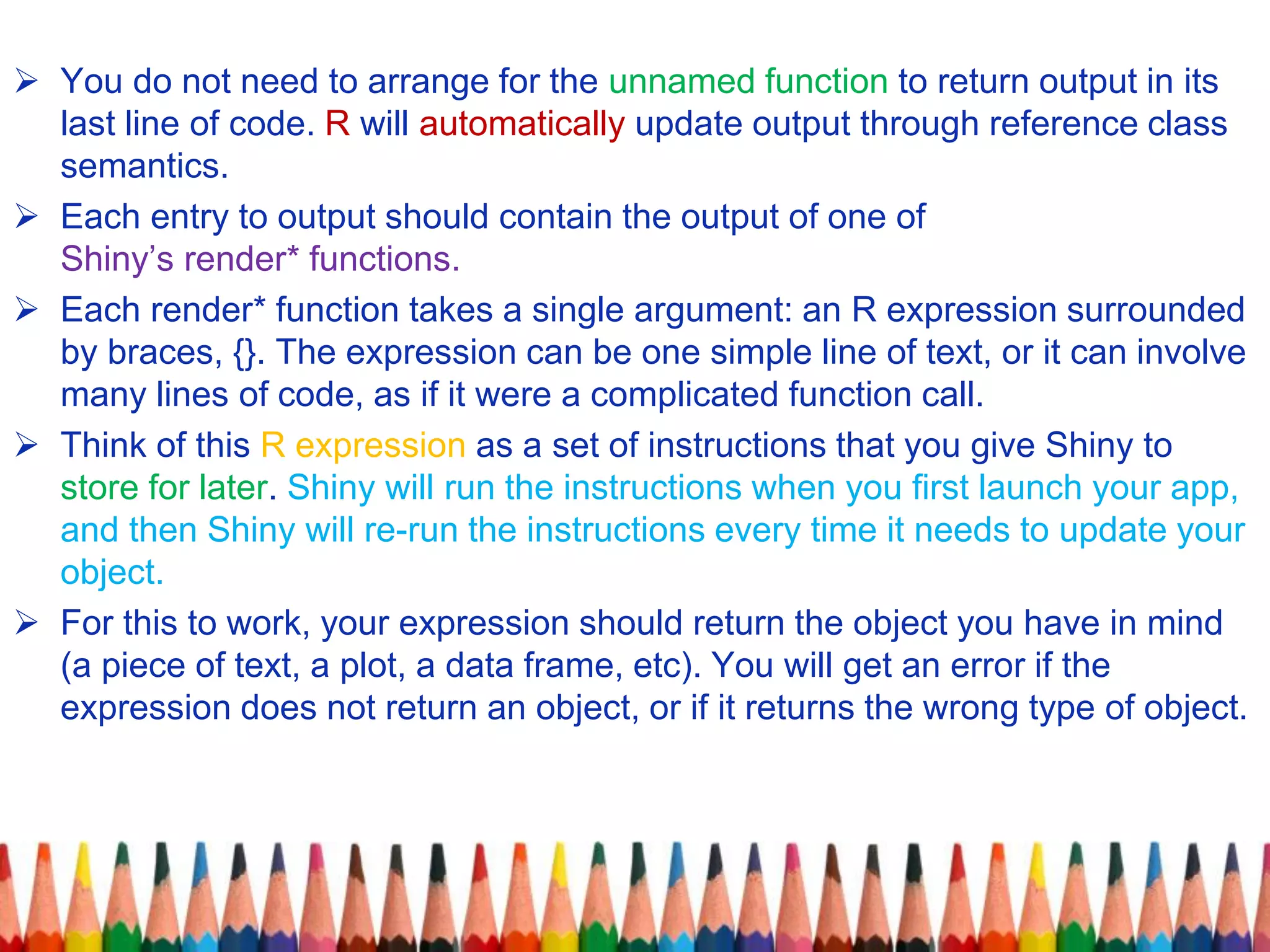  You do not need to arrange for the unnamed function to return output in its
last line of code. R will automatically update output through reference class
semantics.
 Each entry to output should contain the output of one of
Shiny’s render* functions.
 Each render* function takes a single argument: an R expression surrounded
by braces, {}. The expression can be one simple line of text, or it can involve
many lines of code, as if it were a complicated function call.
 Think of this R expression as a set of instructions that you give Shiny to
store for later. Shiny will run the instructions when you first launch your app,
and then Shiny will re-run the instructions every time it needs to update your
object.
 For this to work, your expression should return the object you have in mind
(a piece of text, a plot, a data frame, etc). You will get an error if the
expression does not return an object, or if it returns the wrong type of object.
 