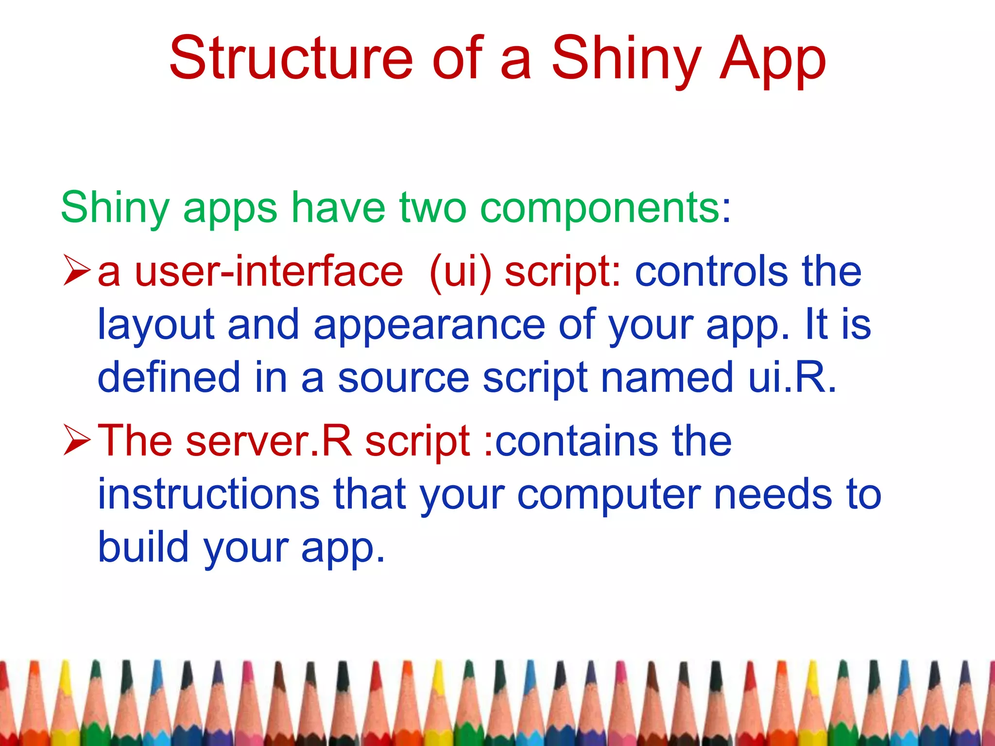 Structure of a Shiny App
Shiny apps have two components:
a user-interface (ui) script: controls the
layout and appearance of your app. It is
defined in a source script named ui.R.
The server.R script :contains the
instructions that your computer needs to
build your app.
 