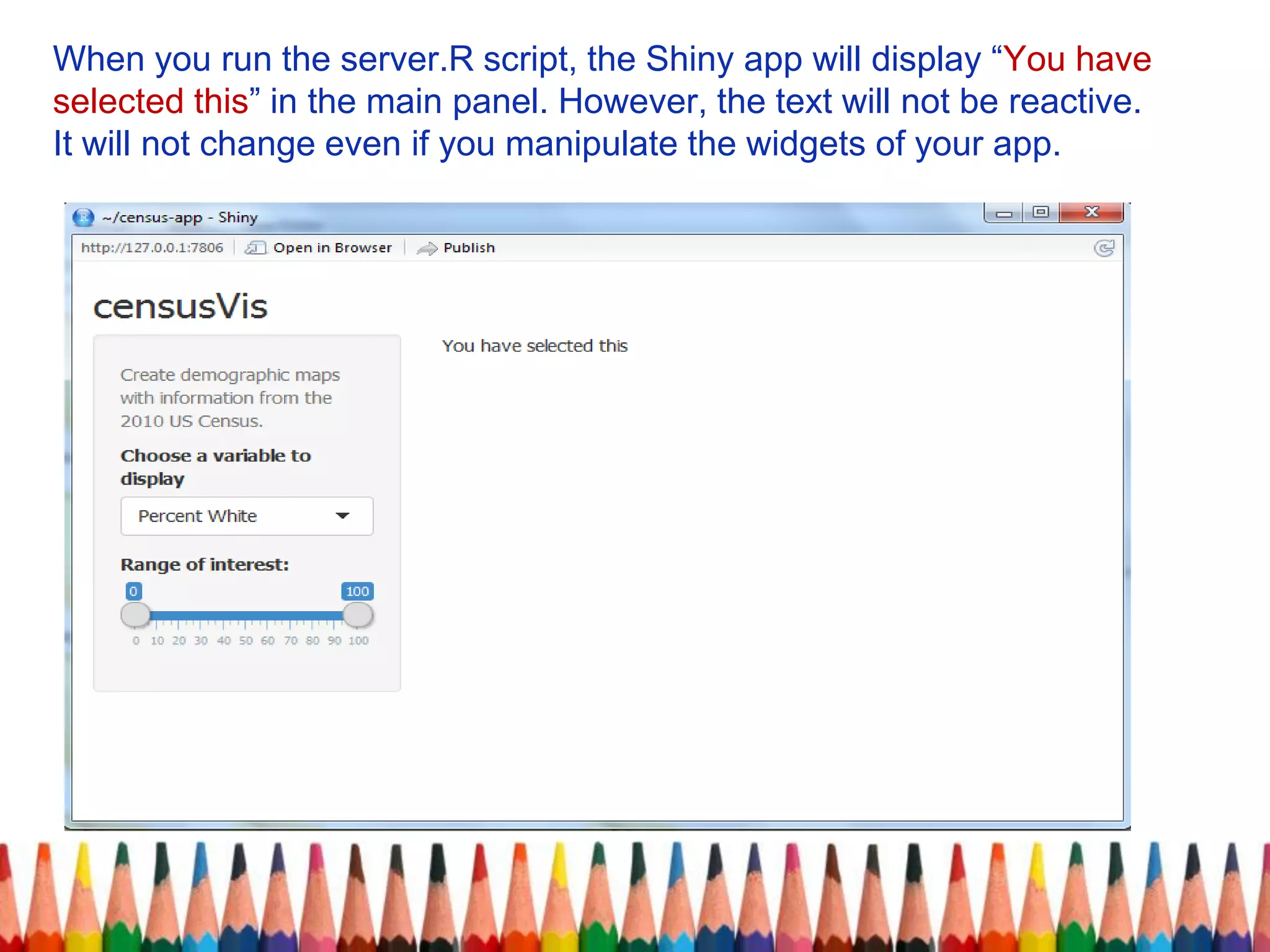When you run the server.R script, the Shiny app will display “You have
selected this” in the main panel. However, the text will not be reactive.
It will not change even if you manipulate the widgets of your app.
 