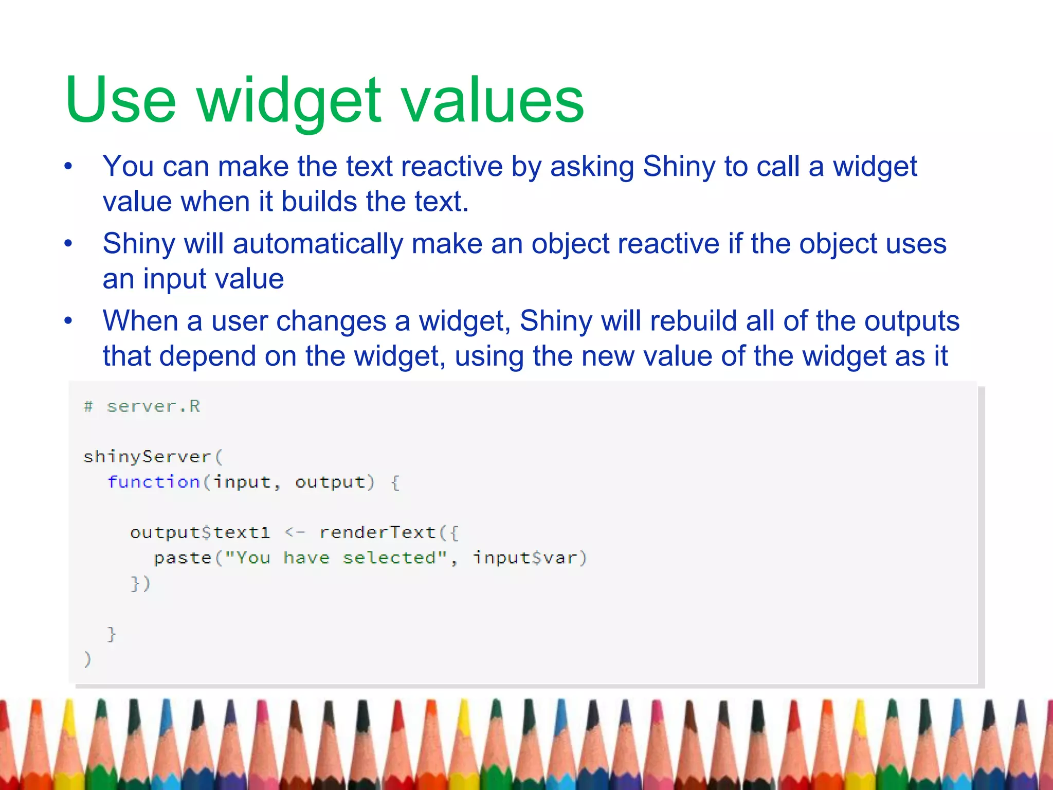 Use widget values
• You can make the text reactive by asking Shiny to call a widget
value when it builds the text.
• Shiny will automatically make an object reactive if the object uses
an input value
• When a user changes a widget, Shiny will rebuild all of the outputs
that depend on the widget, using the new value of the widget as it
.goes
 