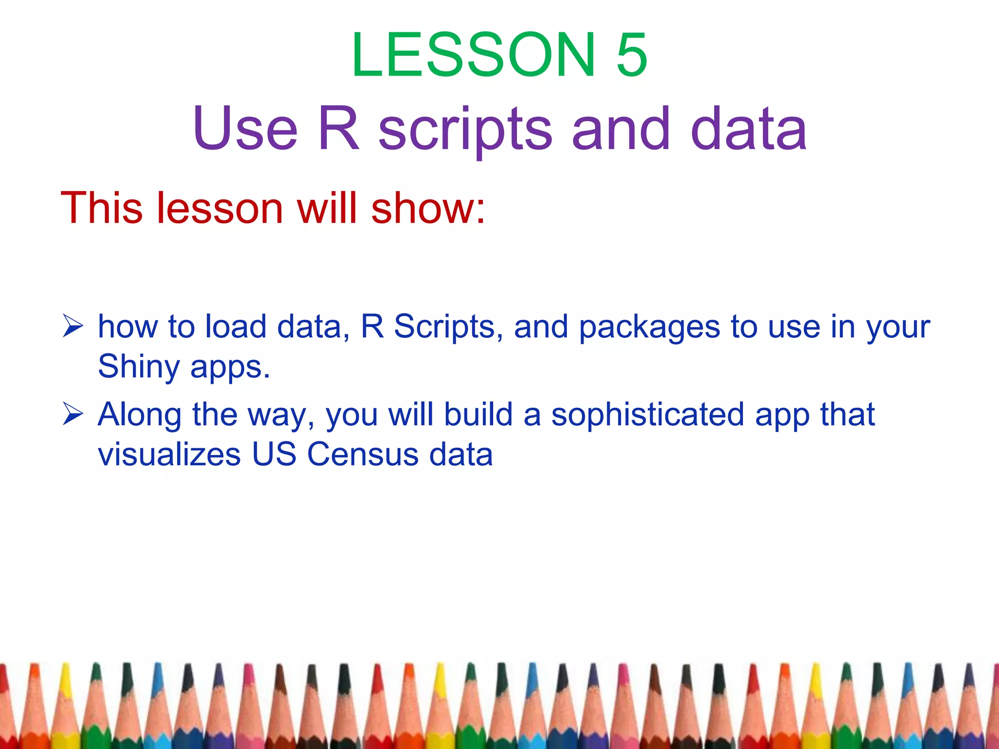 LESSON 5
Use R scripts and data
This lesson will show:
 how to load data, R Scripts, and packages to use in your
Shiny apps.
 Along the way, you will build a sophisticated app that
visualizes US Census data
 