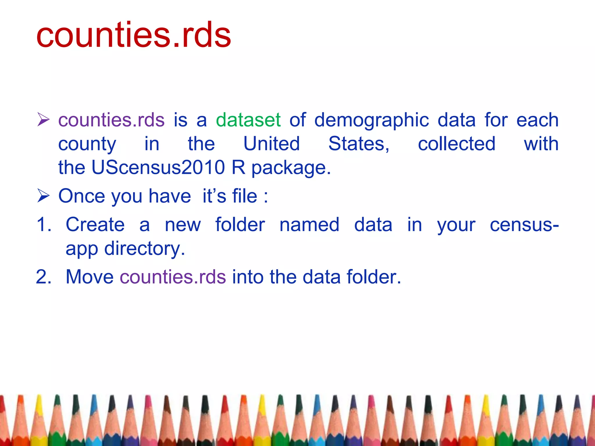 counties.rds
 counties.rds is a dataset of demographic data for each
county in the United States, collected with
the UScensus2010 R package.
 Once you have it’s file :
1. Create a new folder named data in your census-
app directory.
2. Move counties.rds into the data folder.
 