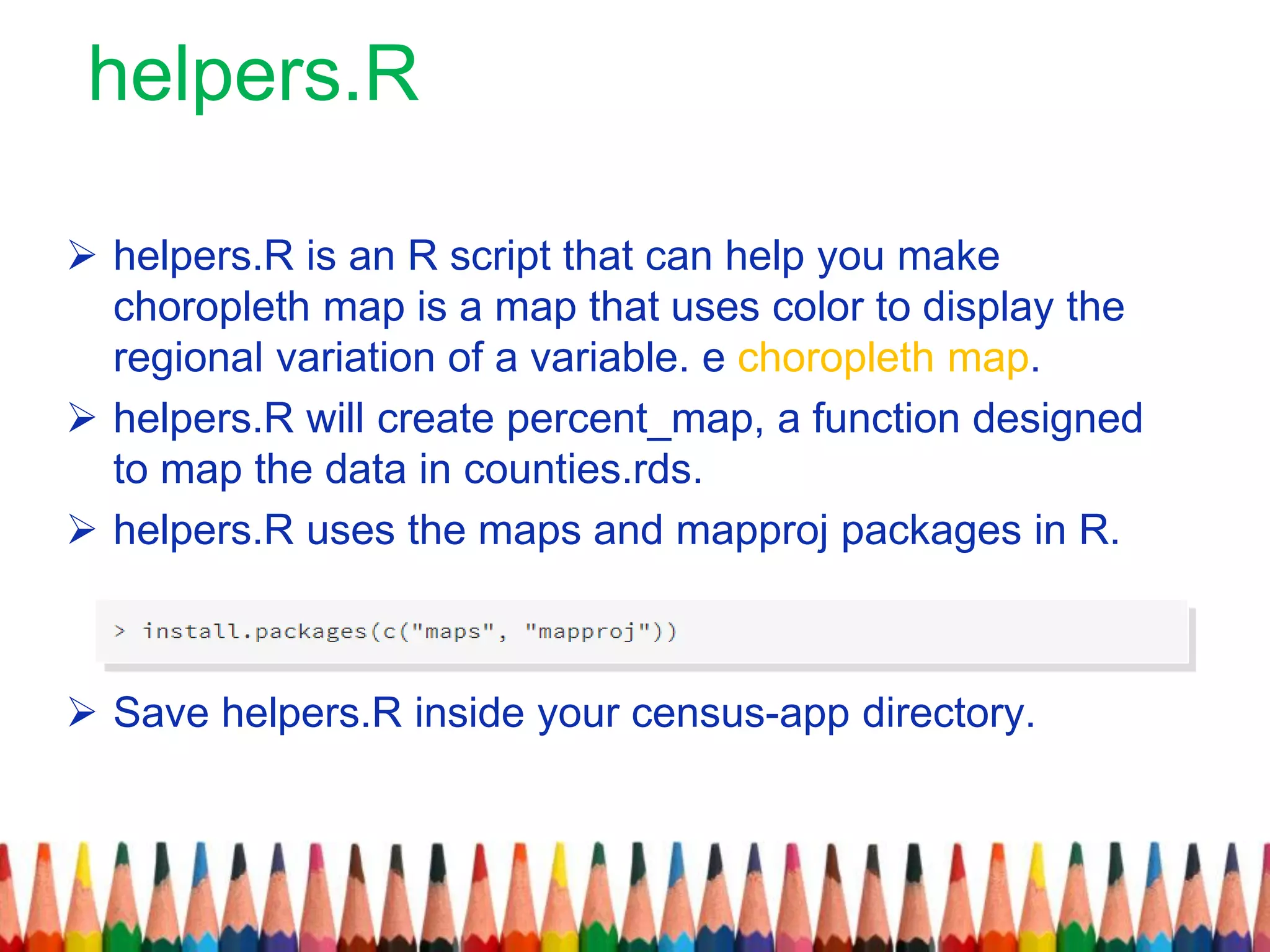 helpers.R
 helpers.R is an R script that can help you make
choropleth map is a map that uses color to display the
regional variation of a variable. e choropleth map.
 helpers.R will create percent_map, a function designed
to map the data in counties.rds.
 helpers.R uses the maps and mapproj packages in R.
 Save helpers.R inside your census-app directory.
 