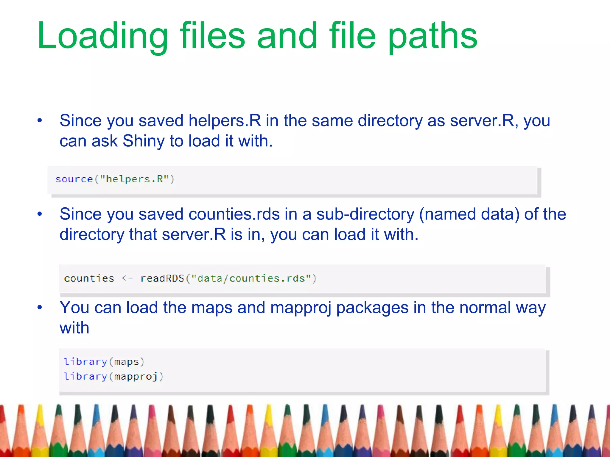 Loading files and file paths
• Since you saved helpers.R in the same directory as server.R, you
can ask Shiny to load it with.
• Since you saved counties.rds in a sub-directory (named data) of the
directory that server.R is in, you can load it with.
• You can load the maps and mapproj packages in the normal way
with
 