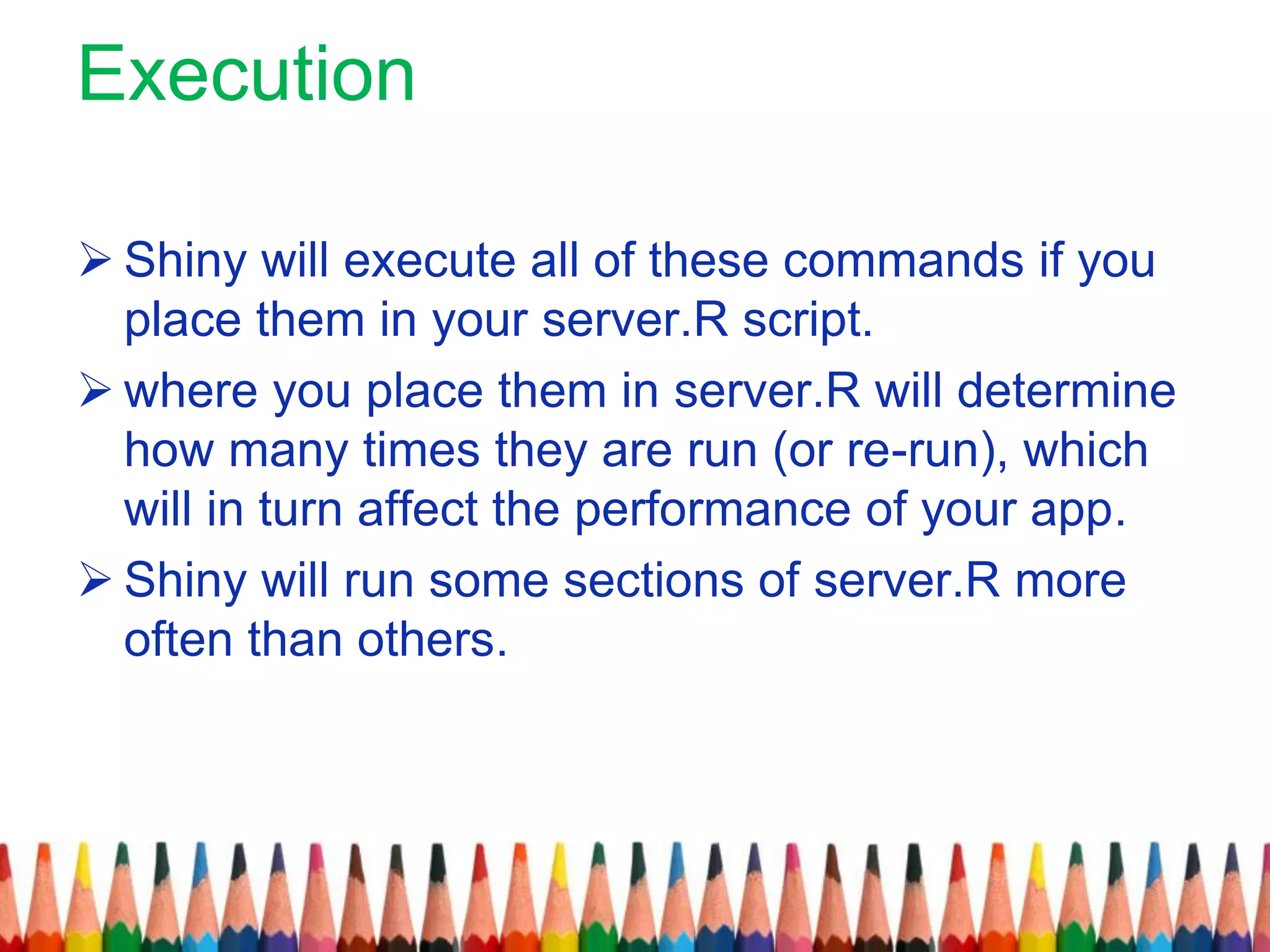Execution
 Shiny will execute all of these commands if you
place them in your server.R script.
 where you place them in server.R will determine
how many times they are run (or re-run), which
will in turn affect the performance of your app.
 Shiny will run some sections of server.R more
often than others.
 
