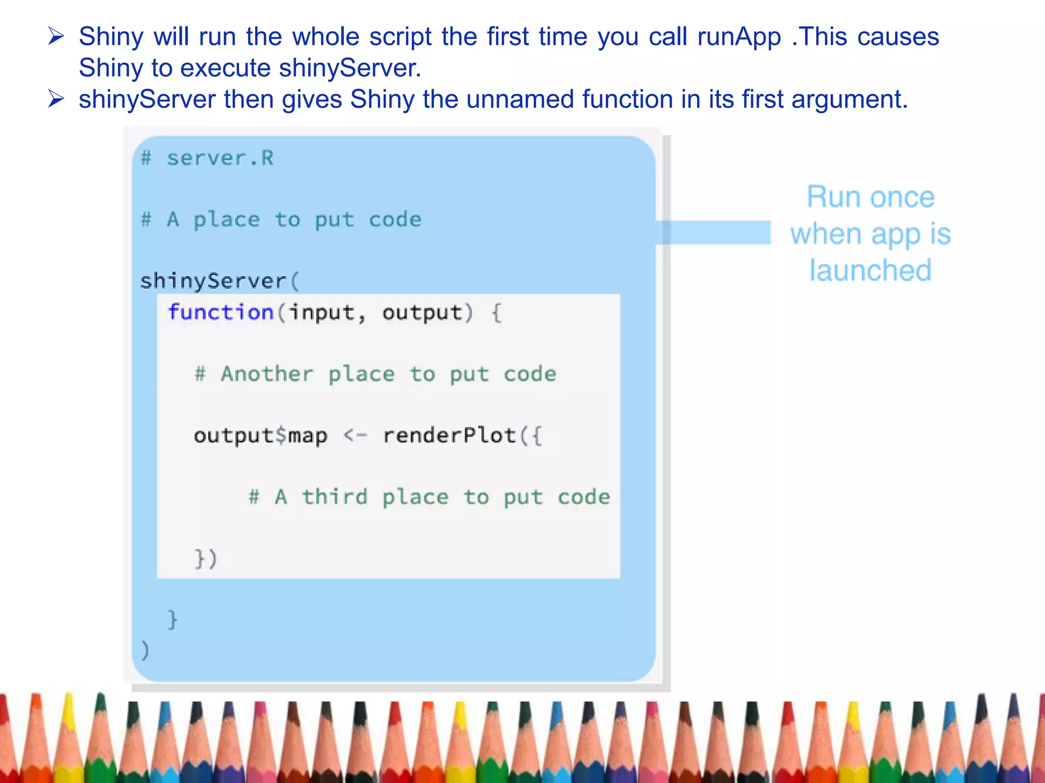  Shiny will run the whole script the first time you call runApp .This causes
Shiny to execute shinyServer.
 shinyServer then gives Shiny the unnamed function in its first argument.
 