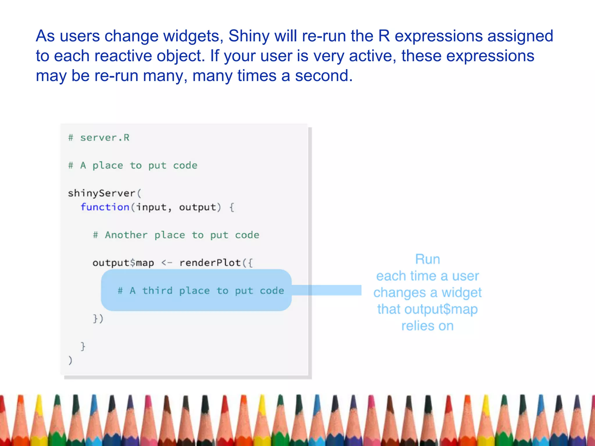 As users change widgets, Shiny will re-run the R expressions assigned
to each reactive object. If your user is very active, these expressions
may be re-run many, many times a second.
 