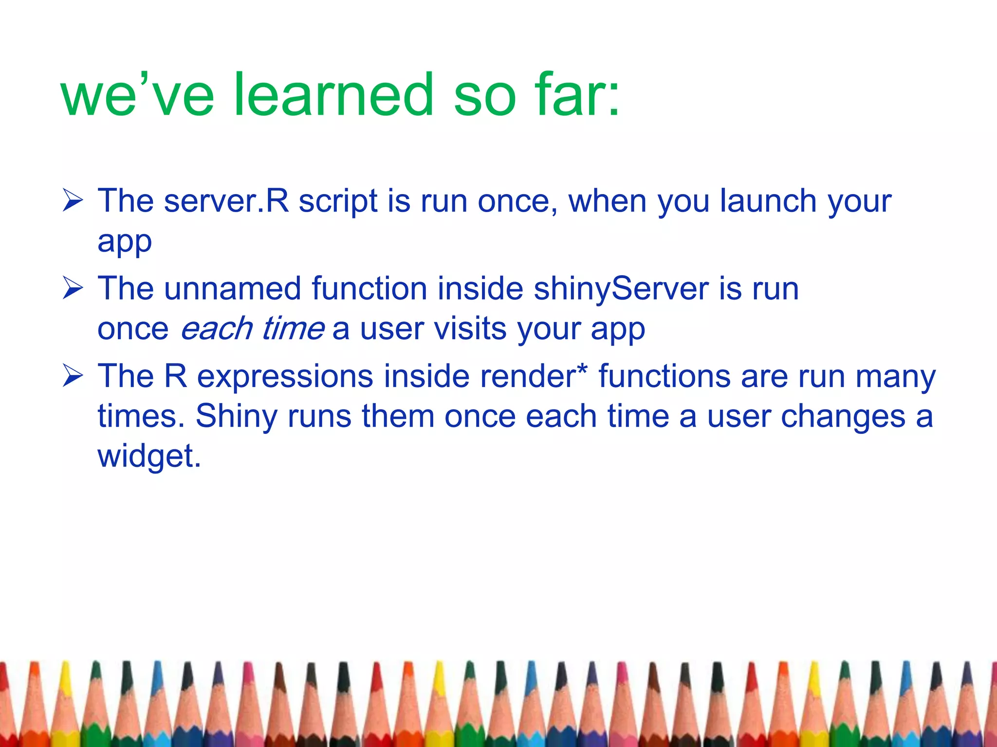 we’ve learned so far:
 The server.R script is run once, when you launch your
app
 The unnamed function inside shinyServer is run
once each time a user visits your app
 The R expressions inside render* functions are run many
times. Shiny runs them once each time a user changes a
widget.
 