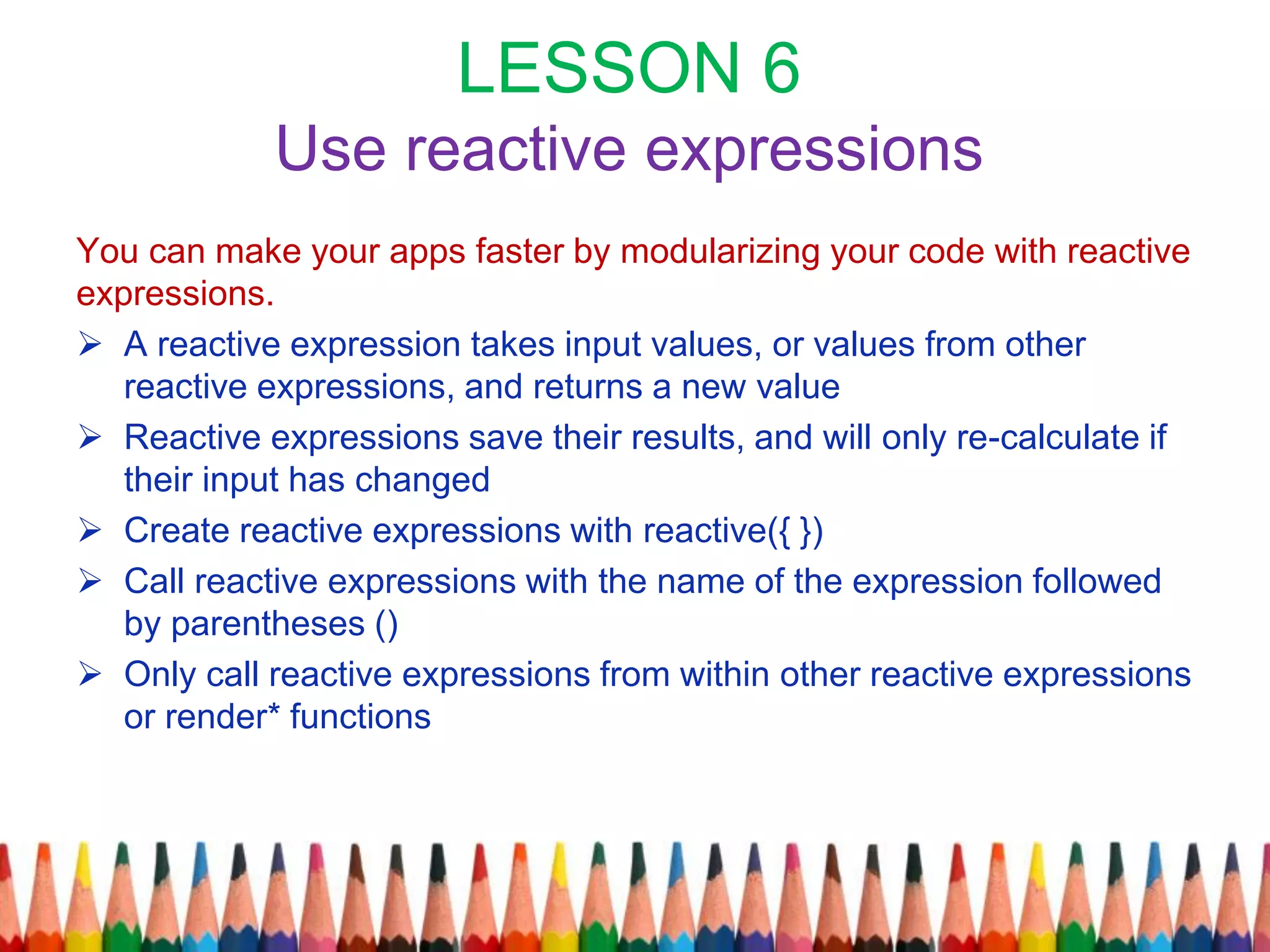 LESSON 6
Use reactive expressions
You can make your apps faster by modularizing your code with reactive
expressions.
 A reactive expression takes input values, or values from other
reactive expressions, and returns a new value
 Reactive expressions save their results, and will only re-calculate if
their input has changed
 Create reactive expressions with reactive({ })
 Call reactive expressions with the name of the expression followed
by parentheses ()
 Only call reactive expressions from within other reactive expressions
or render* functions
 
