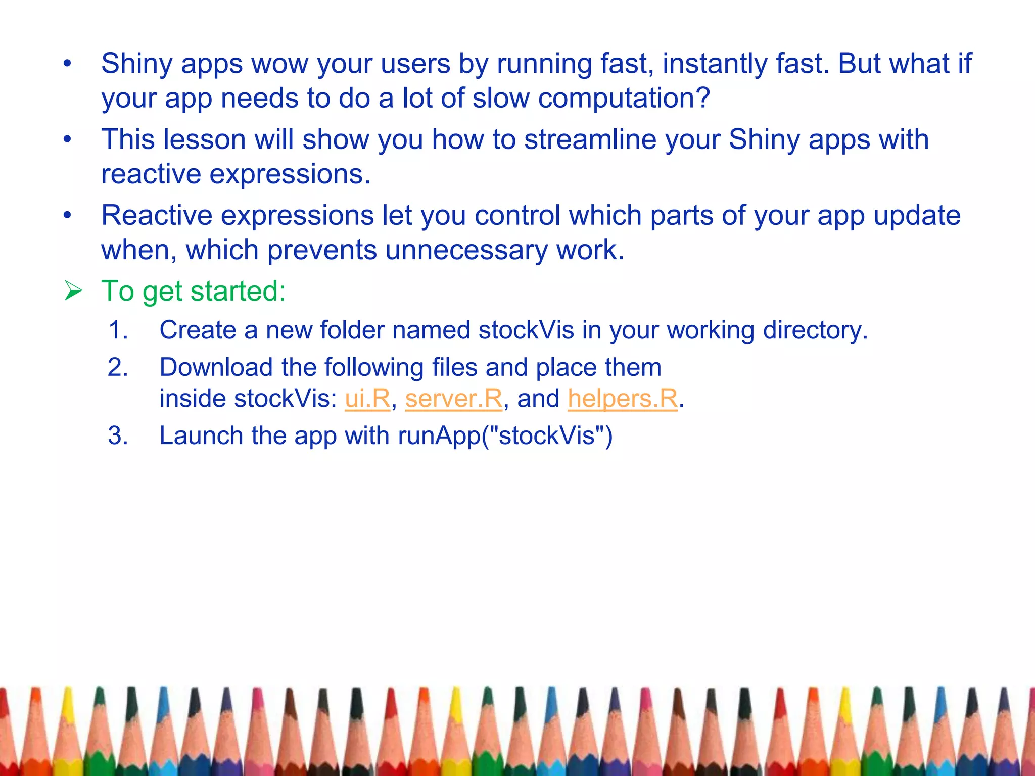• Shiny apps wow your users by running fast, instantly fast. But what if
your app needs to do a lot of slow computation?
• This lesson will show you how to streamline your Shiny apps with
reactive expressions.
• Reactive expressions let you control which parts of your app update
when, which prevents unnecessary work.
 To get started:
1. Create a new folder named stockVis in your working directory.
2. Download the following files and place them
inside stockVis: ui.R, server.R, and helpers.R.
3. Launch the app with runApp("stockVis")
 