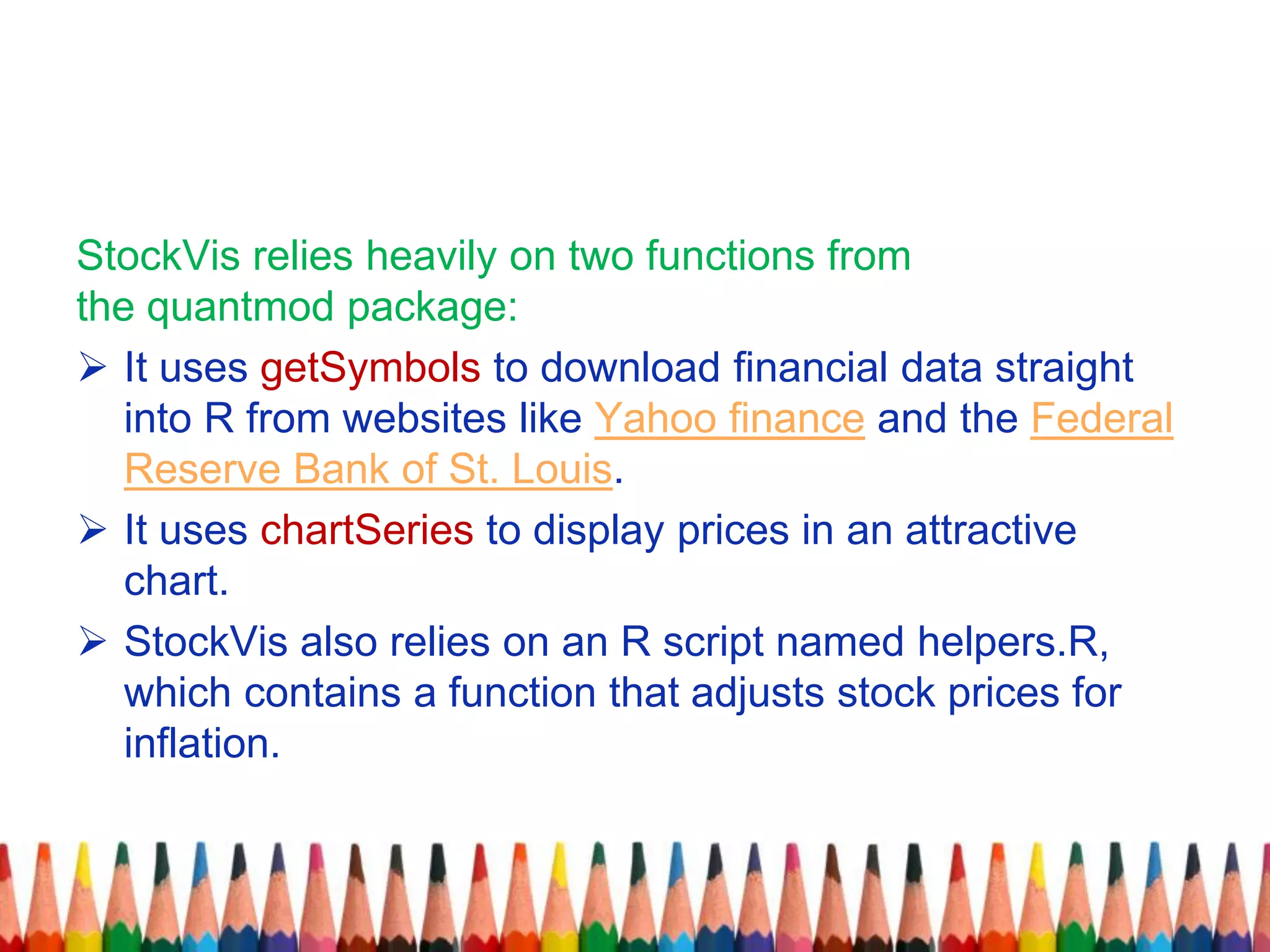 StockVis relies heavily on two functions from
the quantmod package:
 It uses getSymbols to download financial data straight
into R from websites like Yahoo finance and the Federal
Reserve Bank of St. Louis.
 It uses chartSeries to display prices in an attractive
chart.
 StockVis also relies on an R script named helpers.R,
which contains a function that adjusts stock prices for
inflation.
 