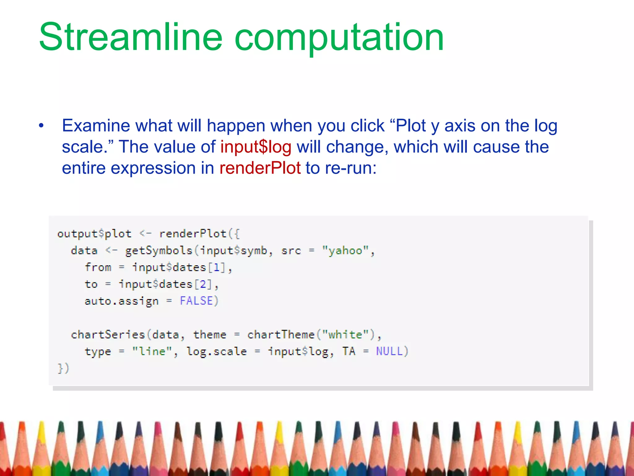 Streamline computation
• Examine what will happen when you click “Plot y axis on the log
scale.” The value of input$log will change, which will cause the
entire expression in renderPlot to re-run:
 