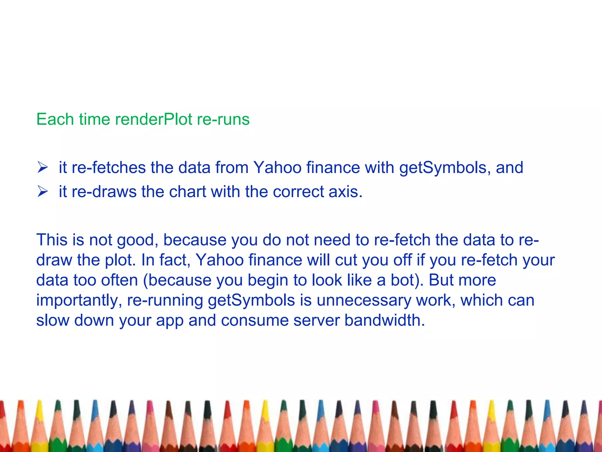 Each time renderPlot re-runs
 it re-fetches the data from Yahoo finance with getSymbols, and
 it re-draws the chart with the correct axis.
This is not good, because you do not need to re-fetch the data to re-
draw the plot. In fact, Yahoo finance will cut you off if you re-fetch your
data too often (because you begin to look like a bot). But more
importantly, re-running getSymbols is unnecessary work, which can
slow down your app and consume server bandwidth.
 