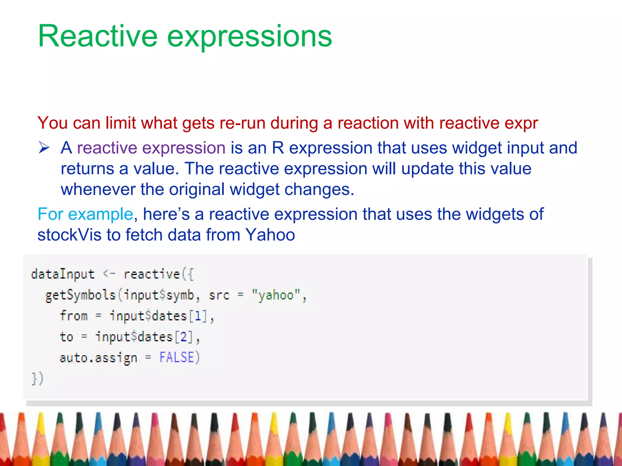 Reactive expressions
You can limit what gets re-run during a reaction with reactive expr
 A reactive expression is an R expression that uses widget input and
returns a value. The reactive expression will update this value
whenever the original widget changes.
For example, here’s a reactive expression that uses the widgets of
stockVis to fetch data from Yahoo
 