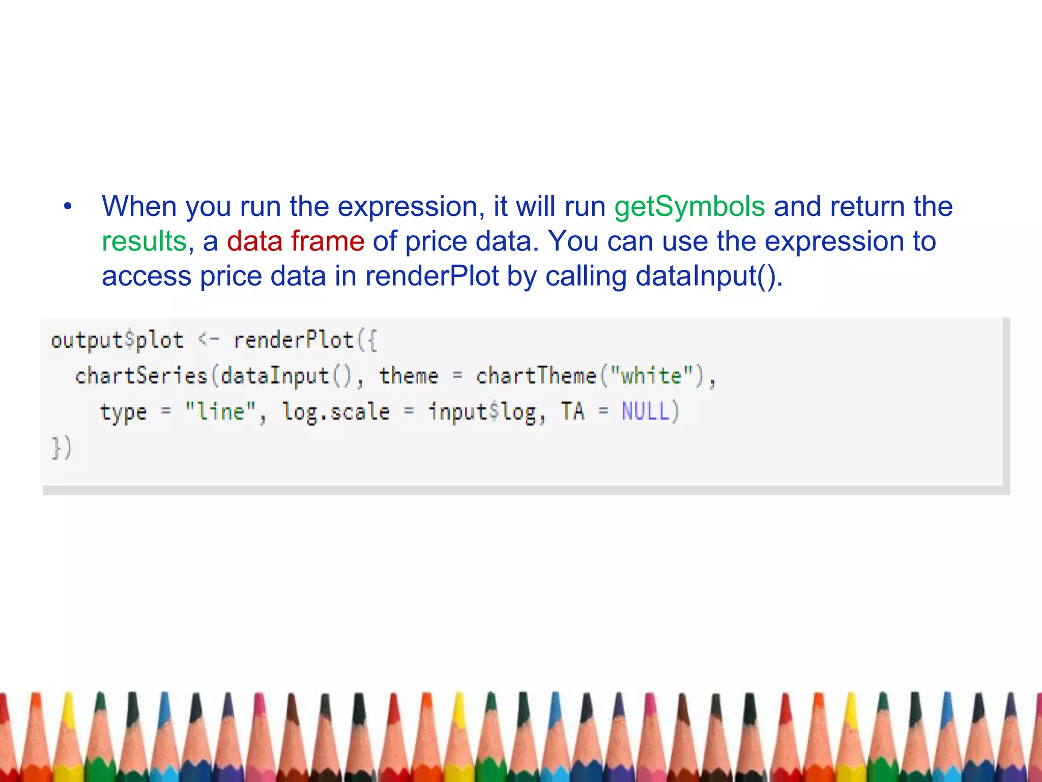 • When you run the expression, it will run getSymbols and return the
results, a data frame of price data. You can use the expression to
access price data in renderPlot by calling dataInput().
 