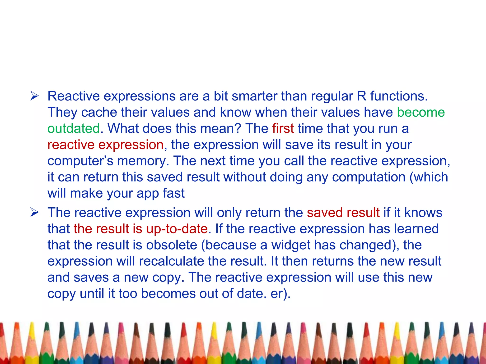  Reactive expressions are a bit smarter than regular R functions.
They cache their values and know when their values have become
outdated. What does this mean? The first time that you run a
reactive expression, the expression will save its result in your
computer’s memory. The next time you call the reactive expression,
it can return this saved result without doing any computation (which
will make your app fast
 The reactive expression will only return the saved result if it knows
that the result is up-to-date. If the reactive expression has learned
that the result is obsolete (because a widget has changed), the
expression will recalculate the result. It then returns the new result
and saves a new copy. The reactive expression will use this new
copy until it too becomes out of date. er).
 
