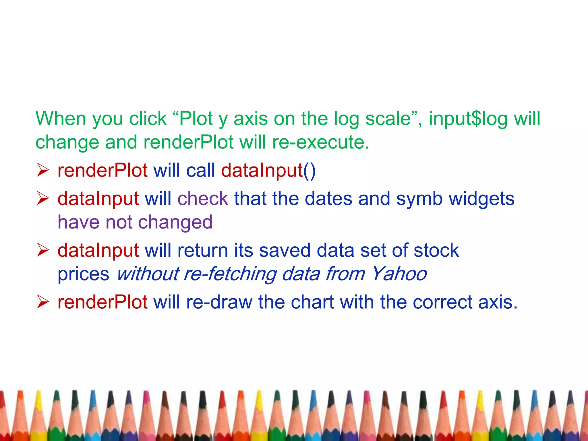 When you click “Plot y axis on the log scale”, input$log will
change and renderPlot will re-execute.
 renderPlot will call dataInput()
 dataInput will check that the dates and symb widgets
have not changed
 dataInput will return its saved data set of stock
prices without re-fetching data from Yahoo
 renderPlot will re-draw the chart with the correct axis.
 