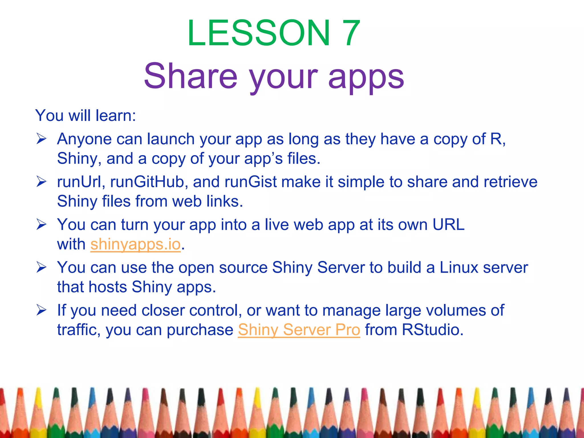 LESSON 7
Share your apps
You will learn:
 Anyone can launch your app as long as they have a copy of R,
Shiny, and a copy of your app’s files.
 runUrl, runGitHub, and runGist make it simple to share and retrieve
Shiny files from web links.
 You can turn your app into a live web app at its own URL
with shinyapps.io.
 You can use the open source Shiny Server to build a Linux server
that hosts Shiny apps.
 If you need closer control, or want to manage large volumes of
traffic, you can purchase Shiny Server Pro from RStudio.
 