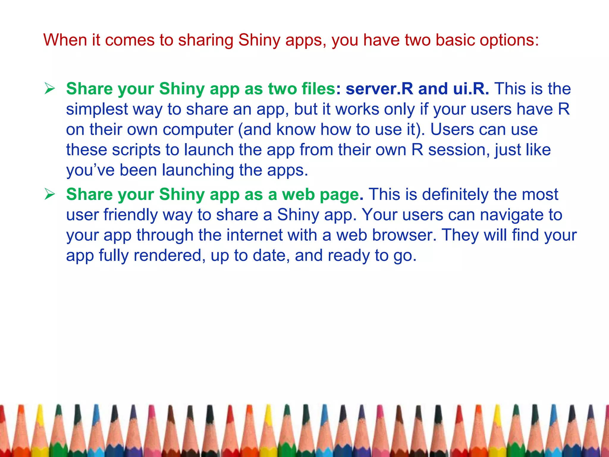 When it comes to sharing Shiny apps, you have two basic options:
 Share your Shiny app as two files: server.R and ui.R. This is the
simplest way to share an app, but it works only if your users have R
on their own computer (and know how to use it). Users can use
these scripts to launch the app from their own R session, just like
you’ve been launching the apps.
 Share your Shiny app as a web page. This is definitely the most
user friendly way to share a Shiny app. Your users can navigate to
your app through the internet with a web browser. They will find your
app fully rendered, up to date, and ready to go.
 