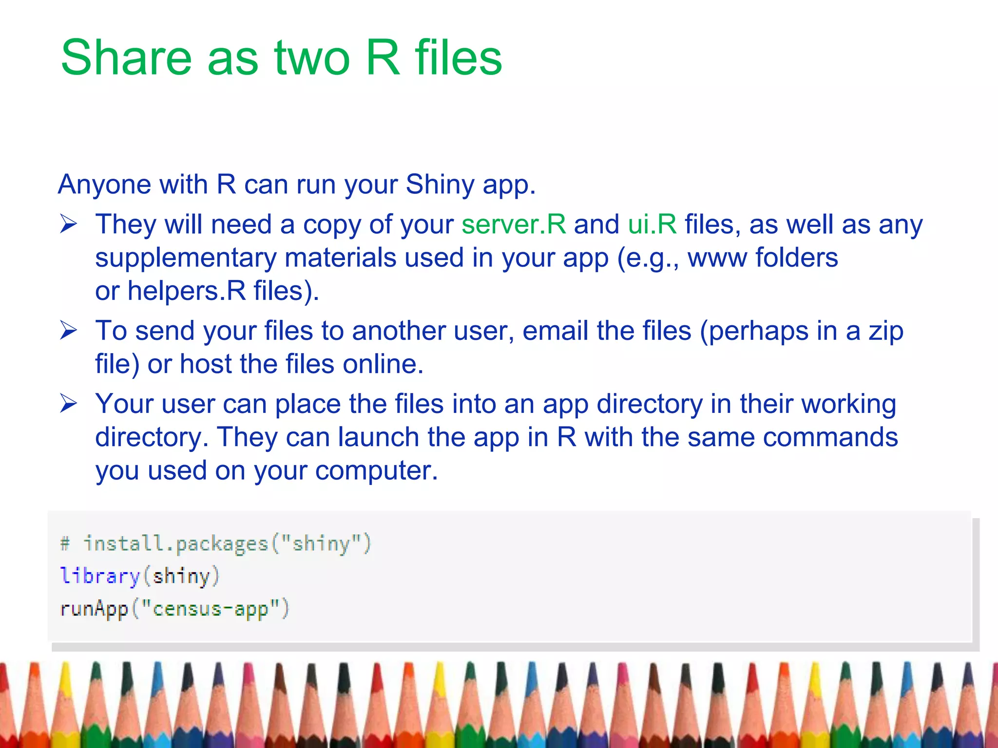 Share as two R files
Anyone with R can run your Shiny app.
 They will need a copy of your server.R and ui.R files, as well as any
supplementary materials used in your app (e.g., www folders
or helpers.R files).
 To send your files to another user, email the files (perhaps in a zip
file) or host the files online.
 Your user can place the files into an app directory in their working
directory. They can launch the app in R with the same commands
you used on your computer.
 
