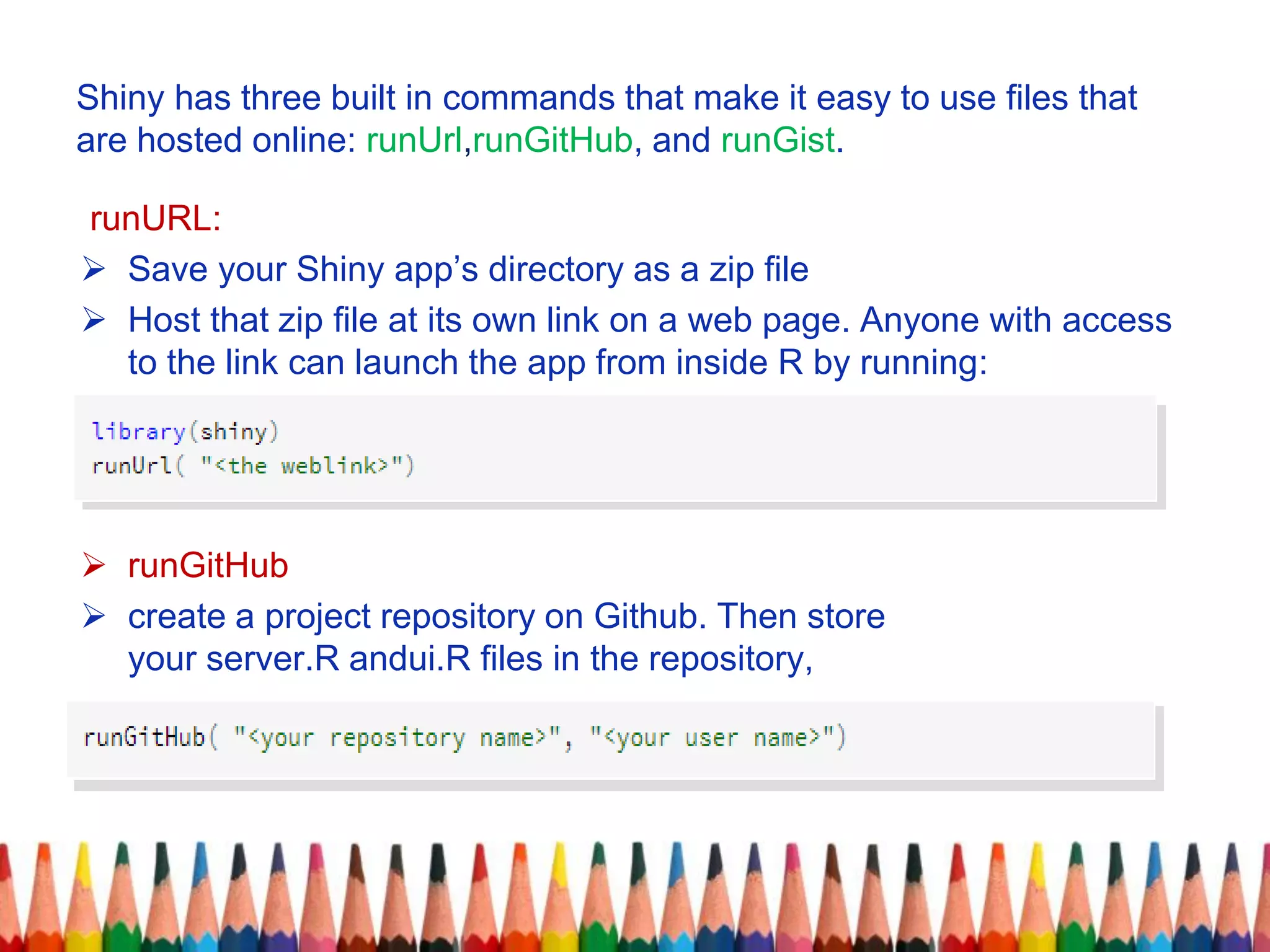 Shiny has three built in commands that make it easy to use files that
are hosted online: runUrl,runGitHub, and runGist.
runURL:
 Save your Shiny app’s directory as a zip file
 Host that zip file at its own link on a web page. Anyone with access
to the link can launch the app from inside R by running:
 runGitHub
 create a project repository on Github. Then store
your server.R andui.R files in the repository,
 