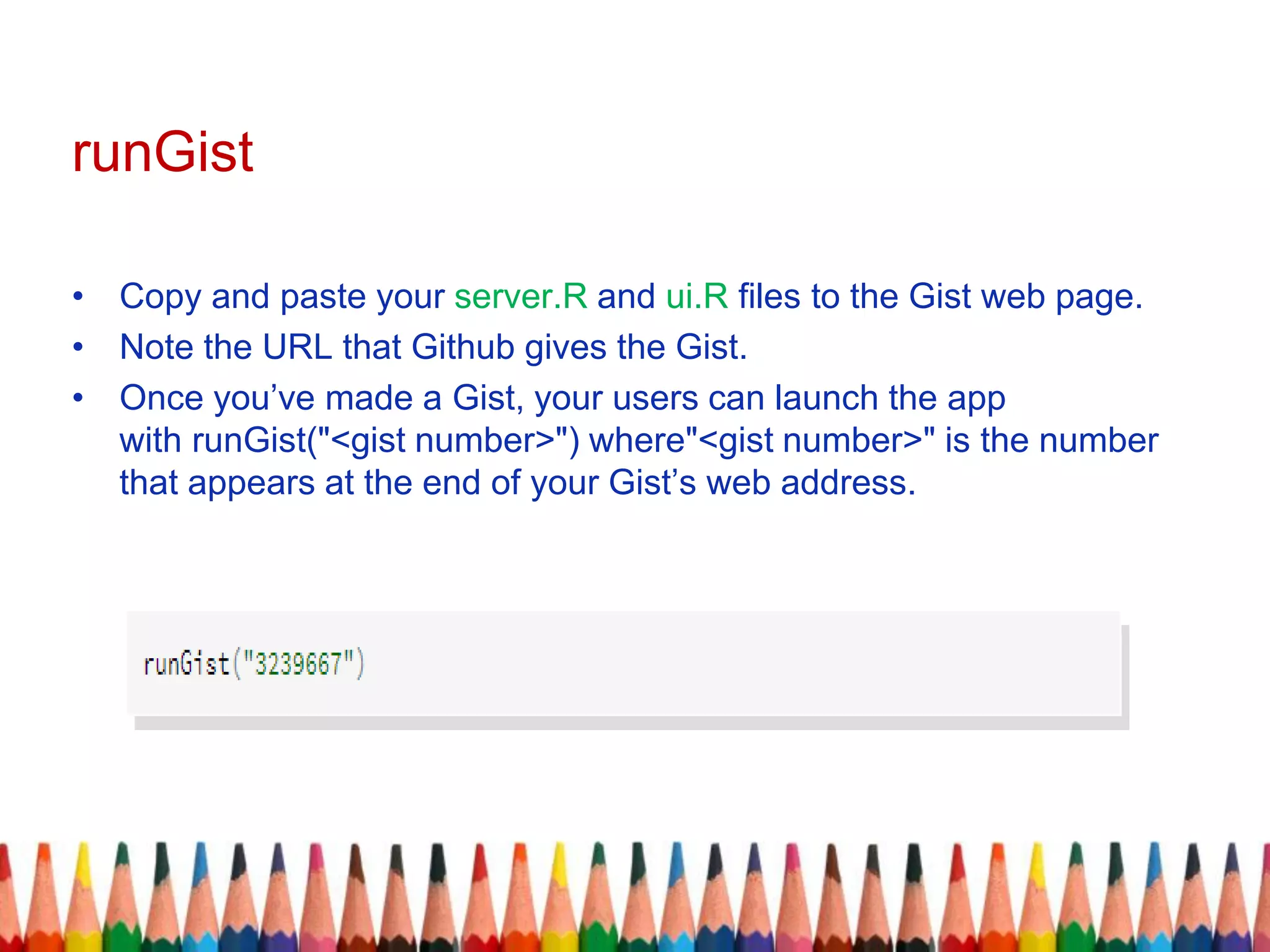 runGist
• Copy and paste your server.R and ui.R files to the Gist web page.
• Note the URL that Github gives the Gist.
• Once you’ve made a Gist, your users can launch the app
with runGist("<gist number>") where"<gist number>" is the number
that appears at the end of your Gist’s web address.
 
