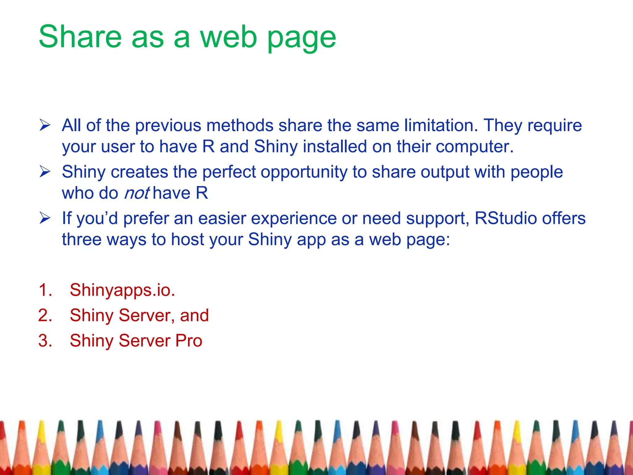 Share as a web page
 All of the previous methods share the same limitation. They require
your user to have R and Shiny installed on their computer.
 Shiny creates the perfect opportunity to share output with people
who do not have R
 If you’d prefer an easier experience or need support, RStudio offers
three ways to host your Shiny app as a web page:
1. Shinyapps.io.
2. Shiny Server, and
3. Shiny Server Pro
 