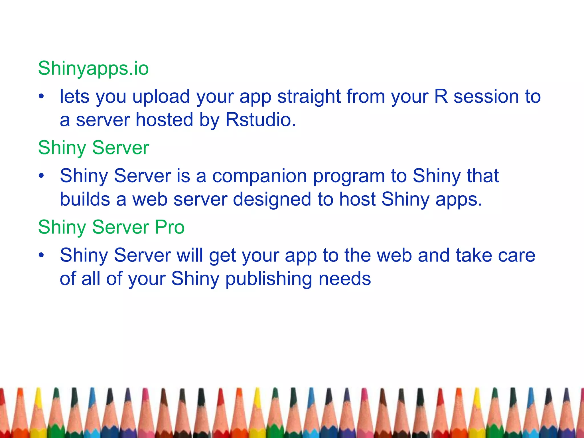 Shinyapps.io
• lets you upload your app straight from your R session to
a server hosted by Rstudio.
Shiny Server
• Shiny Server is a companion program to Shiny that
builds a web server designed to host Shiny apps.
Shiny Server Pro
• Shiny Server will get your app to the web and take care
of all of your Shiny publishing needs
 