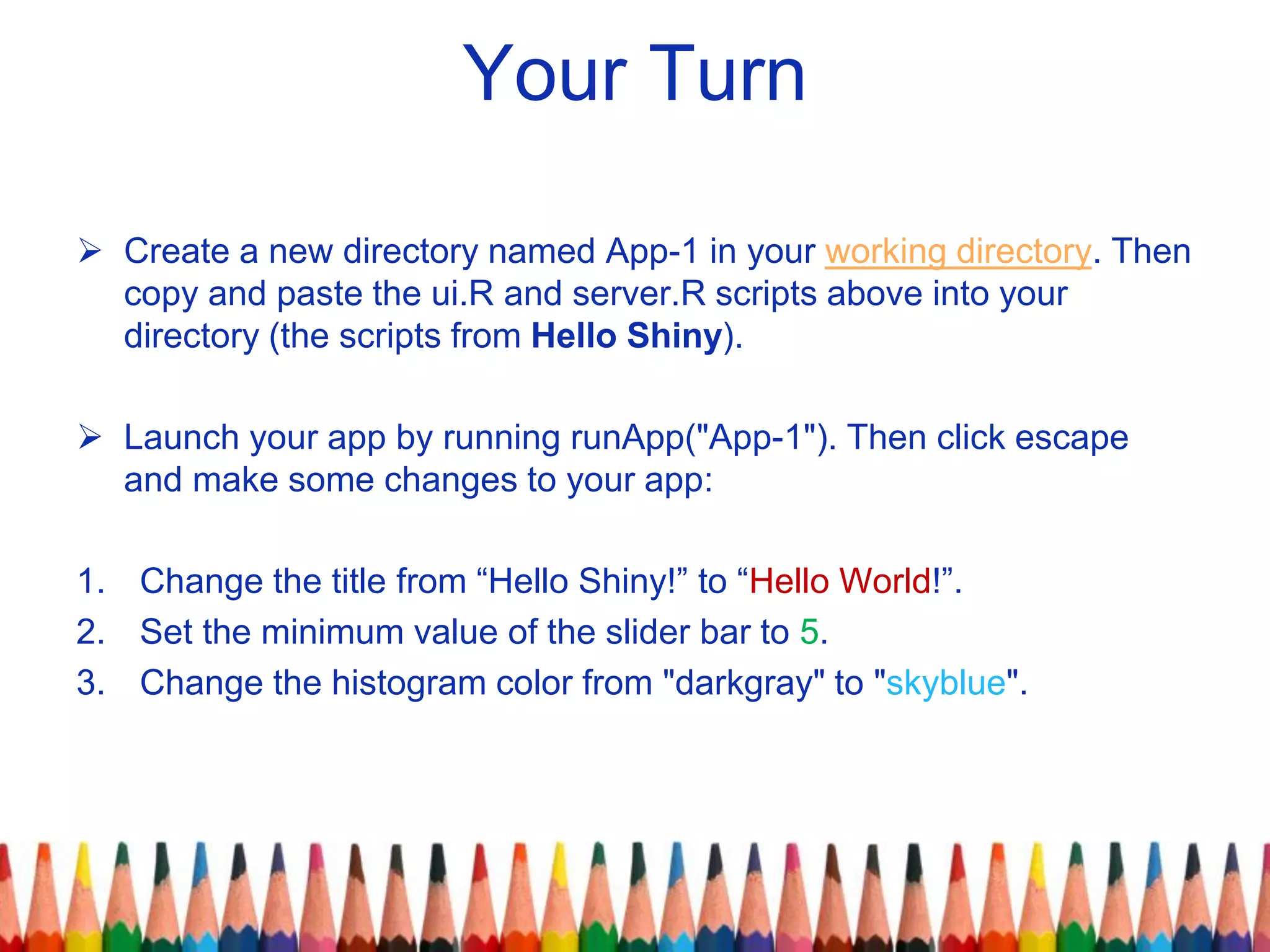 Your Turn
 Create a new directory named App-1 in your working directory. Then
copy and paste the ui.R and server.R scripts above into your
directory (the scripts from Hello Shiny).
 Launch your app by running runApp("App-1"). Then click escape
and make some changes to your app:
1. Change the title from “Hello Shiny!” to “Hello World!”.
2. Set the minimum value of the slider bar to 5.
3. Change the histogram color from "darkgray" to "skyblue".
 