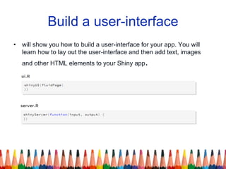 Build a user-interface
• will show you how to build a user-interface for your app. You will
learn how to lay out the user-interface and then add text, images
and other HTML elements to your Shiny app.
 
