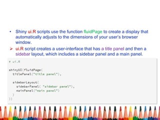 • Shiny ui.R scripts use the function fluidPage to create a display that
automatically adjusts to the dimensions of your user’s browser
window.
 ui.R script creates a user-interface that has a title panel and then a
sidebar layout, which includes a sidebar panel and a main panel.
 