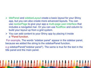  titlePanel and sidebarLayout create a basic layout for your Shiny
app, but you can also create more advanced layouts. You can
use navbarPage to give your app a multi-page user-interface that
includes a navigation bar. Or you can use fluidRow and column to
build your layout up from a grid system.
 You can add content to your Shiny app by placing it inside
a *Panel function.
For example, The words “sidebar panel” appear in the sidebar panel,
because we added the string to the sidebarPanel function,
e.g sidebarPanel("sidebar panel"). The same is true for the text in the
title panel and the main panel.
 