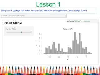Shiny is an R package that makes it easy to build interactive web applications (apps) straight from R.
runExample("01_hello") # a histogram
Lesson 1
 