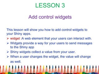 LESSON 3
Add control widgets
This lesson will show you how to add control widgets to
your Shiny apps.
 widget :A web element that your users can interact with.
 Widgets provide a way for your users to send messages
to the Shiny app
 Shiny widgets collect a value from your user.
 When a user changes the widget, the value will change
as well.
 