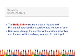  The Hello Shiny example plots a histogram of
R’s faithful dataset with a configurable number of bins.
 Users can change the number of bins with a slider bar,
and the app will immediately respond to their input.
 