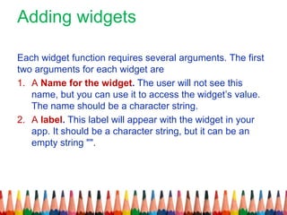 Adding widgets
Each widget function requires several arguments. The first
two arguments for each widget are
1. A Name for the widget. The user will not see this
name, but you can use it to access the widget’s value.
The name should be a character string.
2. A label. This label will appear with the widget in your
app. It should be a character string, but it can be an
empty string "".
 