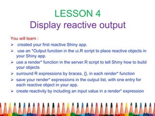 LESSON 4
Display reactive output
You will learn :
 created your first reactive Shiny app.
 use an *Output function in the ui.R script to place reactive objects in
your Shiny app.
 use a render* function in the server.R script to tell Shiny how to build
your objects
 surround R expressions by braces, {}, in each render* function
 save your render* expressions in the output list, with one entry for
each reactive object in your app.
 create reactivity by including an input value in a render* expression
 