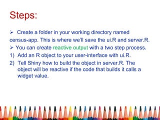 Steps:
 Create a folder in your working directory named
census-app. This is where we’ll save the ui.R and server.R.
 You can create reactive output with a two step process.
1) Add an R object to your user-interface with ui.R.
2) Tell Shiny how to build the object in server.R. The
object will be reactive if the code that builds it calls a
widget value.
 