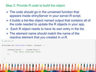 Step 2: Provide R code to build the object.
 The code should go in the unnamed function that
appears inside shinyServer in your server.R script.
 it builds a list-like object named output that contains all of
the code needed to update the R objects in your app.
 Each R object needs to have its own entry in the list.
 The element name should match the name of the
reactive element that you created in ui.R.
 