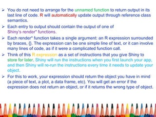  You do not need to arrange for the unnamed function to return output in its
last line of code. R will automatically update output through reference class
semantics.
 Each entry to output should contain the output of one of
Shiny’s render* functions.
 Each render* function takes a single argument: an R expression surrounded
by braces, {}. The expression can be one simple line of text, or it can involve
many lines of code, as if it were a complicated function call.
 Think of this R expression as a set of instructions that you give Shiny to
store for later. Shiny will run the instructions when you first launch your app,
and then Shiny will re-run the instructions every time it needs to update your
object.
 For this to work, your expression should return the object you have in mind
(a piece of text, a plot, a data frame, etc). You will get an error if the
expression does not return an object, or if it returns the wrong type of object.
 