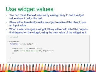 Use widget values
• You can make the text reactive by asking Shiny to call a widget
value when it builds the text.
• Shiny will automatically make an object reactive if the object uses
an input value
• When a user changes a widget, Shiny will rebuild all of the outputs
that depend on the widget, using the new value of the widget as it
.goes
 