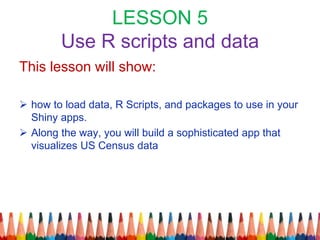 LESSON 5
Use R scripts and data
This lesson will show:
 how to load data, R Scripts, and packages to use in your
Shiny apps.
 Along the way, you will build a sophisticated app that
visualizes US Census data
 